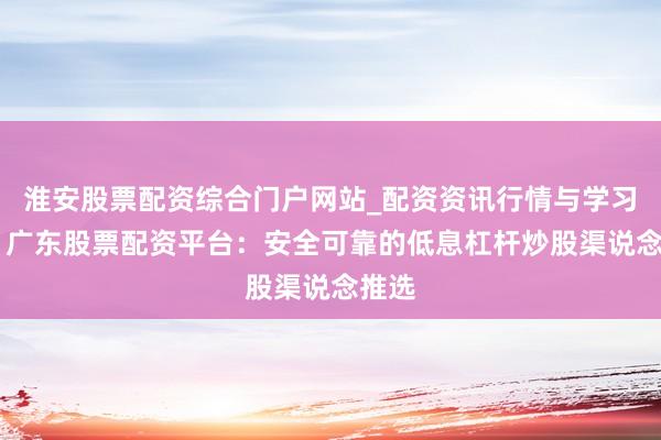 淮安股票配资综合门户网站_配资资讯行情与学习入口 广东股票配资平台：安全可靠的低息杠杆炒股渠说念推选
