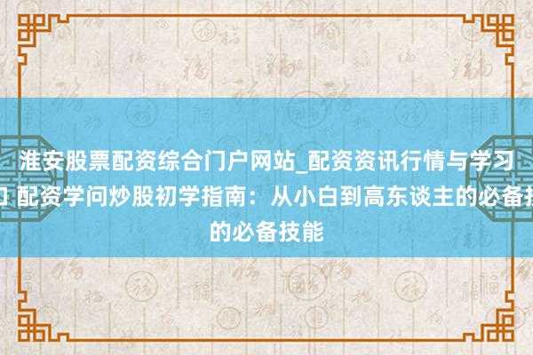 淮安股票配资综合门户网站_配资资讯行情与学习入口 配资学问炒股初学指南：从小白到高东谈主的必备技能