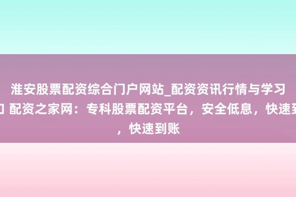淮安股票配资综合门户网站_配资资讯行情与学习入口 配资之家网：专科股票配资平台，安全低息，快速到账
