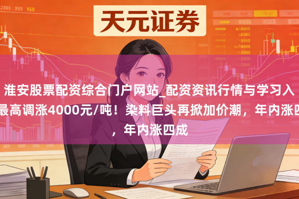 淮安股票配资综合门户网站_配资资讯行情与学习入口 最高调涨4000元/吨！染料巨头再掀加价潮，年内涨四成