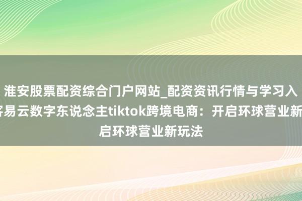 淮安股票配资综合门户网站_配资资讯行情与学习入口 客易云数字东说念主tiktok跨境电商：开启环球营业新玩法