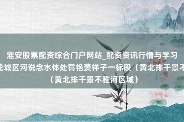 淮安股票配资综合门户网站_配资资讯行情与学习入口 新一轮城区河说念水体处罚艳羡样子一标段（黄北排干景不雅河区域）