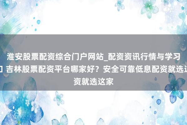 淮安股票配资综合门户网站_配资资讯行情与学习入口 吉林股票配资平台哪家好？安全可靠低息配资就选这家