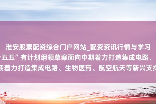 淮安股票配资综合门户网站_配资资讯行情与学习入口 国度发改委：“十五五”有计划纲领草案面向中期着力打造集成电路、生物医药、航空航天等新兴支撑产业