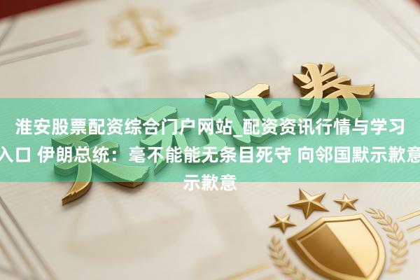 淮安股票配资综合门户网站_配资资讯行情与学习入口 伊朗总统：毫不能能无条目死守 向邻国默示歉意