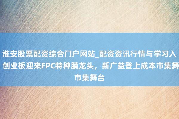 淮安股票配资综合门户网站_配资资讯行情与学习入口 创业板迎来FPC特种膜龙头，新广益登上成本市集舞台
