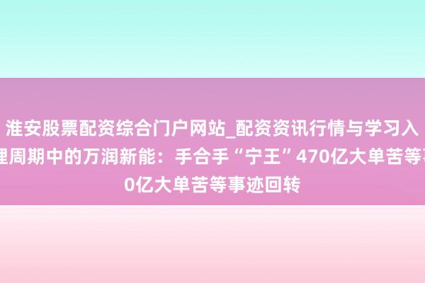 淮安股票配资综合门户网站_配资资讯行情与学习入口 困在锂周期中的万润新能：手合手“宁王”470亿大单苦等事迹回转