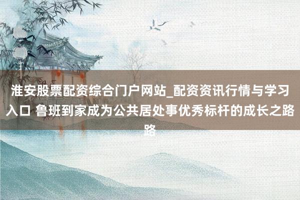 淮安股票配资综合门户网站_配资资讯行情与学习入口 鲁班到家成为公共居处事优秀标杆的成长之路