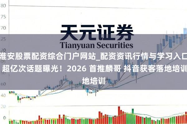 淮安股票配资综合门户网站_配资资讯行情与学习入口 超亿次话题曝光！2026 首推麟哥 抖音获客落地培训