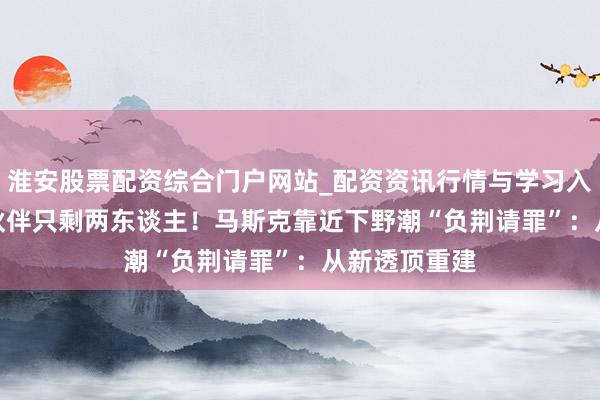 淮安股票配资综合门户网站_配资资讯行情与学习入口 xAI创举伙伴只剩两东谈主!马斯克靠近下野潮“负荆请罪”:从新透顶重建