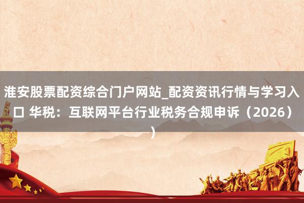 淮安股票配资综合门户网站_配资资讯行情与学习入口 华税：互联网平台行业税务合规申诉（2026）
