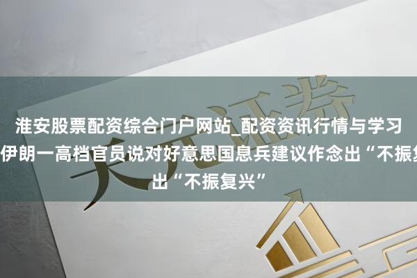 淮安股票配资综合门户网站_配资资讯行情与学习入口 伊朗一高档官员说对好意思国息兵建议作念出“不振复兴”