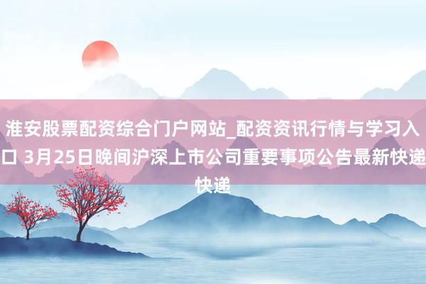 淮安股票配资综合门户网站_配资资讯行情与学习入口 3月25日晚间沪深上市公司重要事项公告最新快递