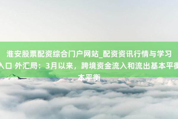 淮安股票配资综合门户网站_配资资讯行情与学习入口 外汇局：3月以来，跨境资金流入和流出基本平衡