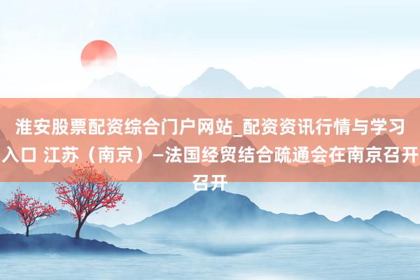 淮安股票配资综合门户网站_配资资讯行情与学习入口 江苏(南京)—法国经贸结合疏通会在南京召开