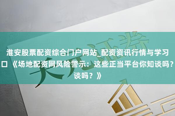 淮安股票配资综合门户网站_配资资讯行情与学习入口 《场地配资网风险警示:这些正当平台你知谈吗?》