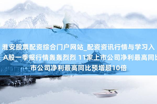 淮安股票配资综合门户网站_配资资讯行情与学习入口 应声涨停！A股一季报行情轰轰烈烈 11家上市公司净利最高同比预增超10倍