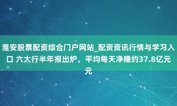 淮安股票配资综合门户网站_配资资讯行情与学习入口 六大行半年报出炉，平均每天净赚约37.8亿元