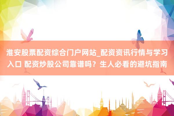 淮安股票配资综合门户网站_配资资讯行情与学习入口 配资炒股公司靠谱吗？生人必看的避坑指南