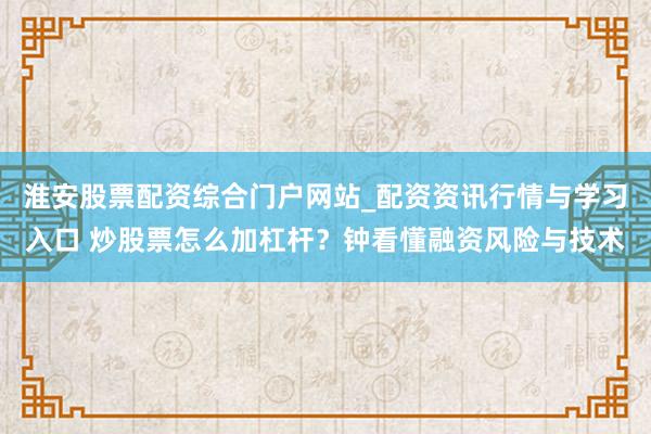 淮安股票配资综合门户网站_配资资讯行情与学习入口 炒股票怎么加杠杆？钟看懂融资风险与技术