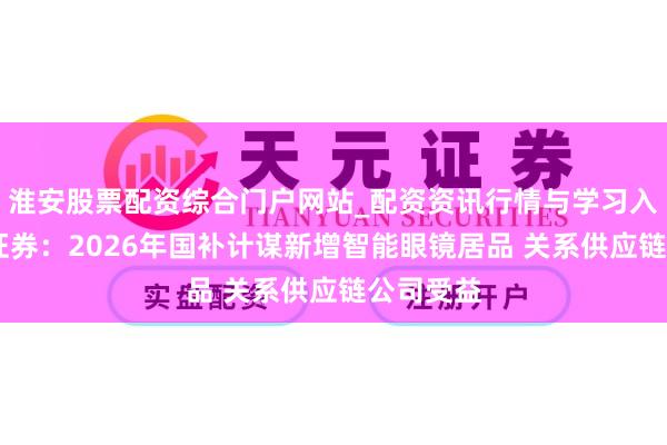 淮安股票配资综合门户网站_配资资讯行情与学习入口 中信证券：2026年国补计谋新增智能眼镜居品 关系供应链公司受益