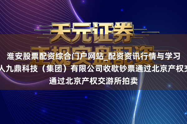 淮安股票配资综合门户网站_配资资讯行情与学习入口 成王人九鼎科技（集团）有限公司收歇钞票通过北京产权交游所拍卖