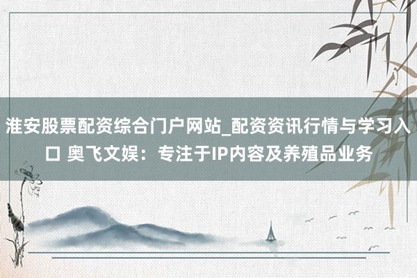 淮安股票配资综合门户网站_配资资讯行情与学习入口 奥飞文娱：专注于IP内容及养殖品业务