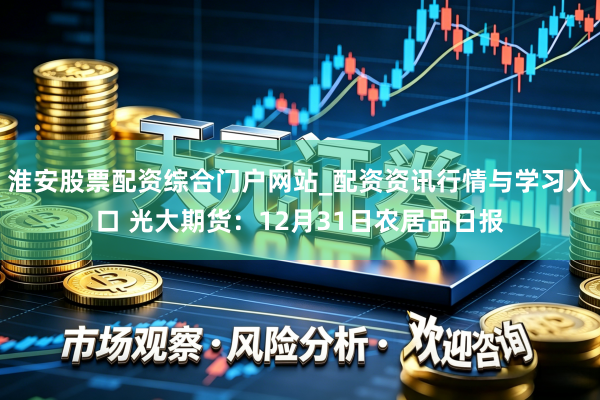 淮安股票配资综合门户网站_配资资讯行情与学习入口 光大期货：12月31日农居品日报