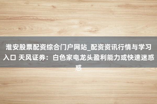 淮安股票配资综合门户网站_配资资讯行情与学习入口 天风证券：白色家电龙头盈利能力或快速迷惑