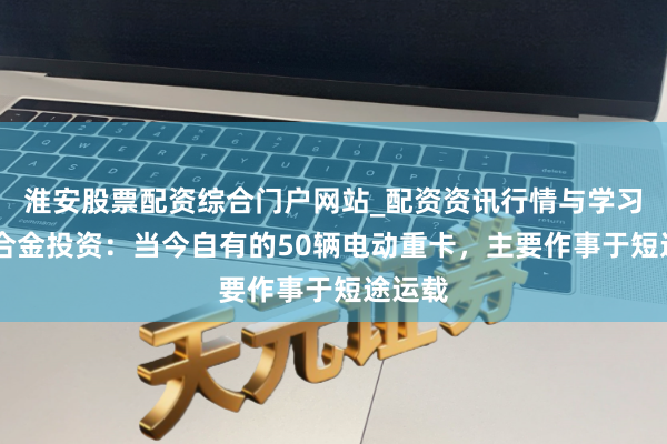 淮安股票配资综合门户网站_配资资讯行情与学习入口 合金投资：当今自有的50辆电动重卡，主要作事于短途运载