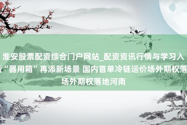 淮安股票配资综合门户网站_配资资讯行情与学习入口 期货“器用箱”再添新场景 国内首单冷链运价场外期权落地河南
