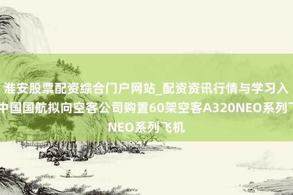 淮安股票配资综合门户网站_配资资讯行情与学习入口 中国国航拟向空客公司购置60架空客A320NEO系列飞机