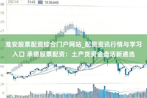 淮安股票配资综合门户网站_配资资讯行情与学习入口 承德股票配资：土产货资金盘活新遴选