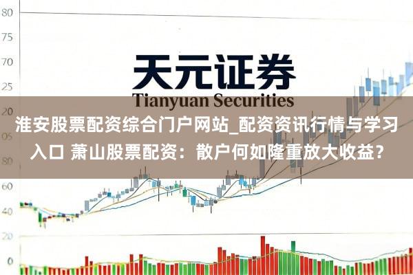 淮安股票配资综合门户网站_配资资讯行情与学习入口 萧山股票配资：散户何如隆重放大收益？
