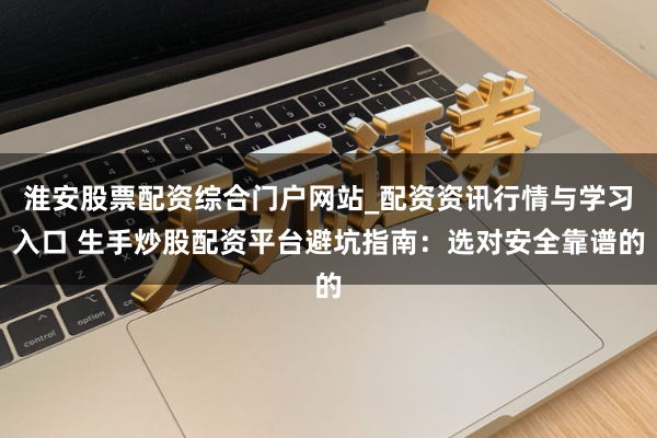 淮安股票配资综合门户网站_配资资讯行情与学习入口 生手炒股配资平台避坑指南：选对安全靠谱的