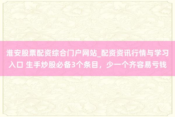 淮安股票配资综合门户网站_配资资讯行情与学习入口 生手炒股必备3个条目，少一个齐容易亏钱