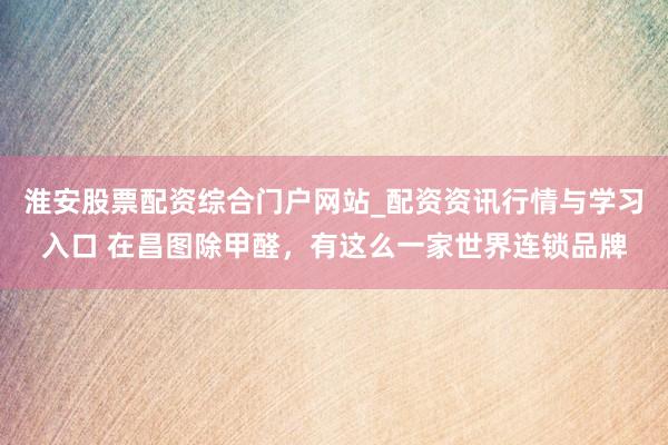 淮安股票配资综合门户网站_配资资讯行情与学习入口 在昌图除甲醛，有这么一家世界连锁品牌