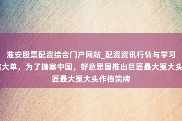 淮安股票配资综合门户网站_配资资讯行情与学习入口 签完大单，为了搪塞中国，好意思国推出巨匠最大冤大头作挡箭牌