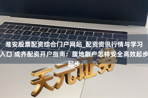淮安股票配资综合门户网站_配资资讯行情与学习入口 成齐配资开户指南:腹地散户怎样安全高效起步