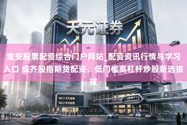 淮安股票配资综合门户网站_配资资讯行情与学习入口 成齐股指期货配资，低门槛高杠杆炒股新选拔
