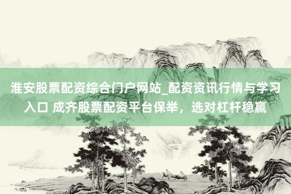 淮安股票配资综合门户网站_配资资讯行情与学习入口 成齐股票配资平台保举,选对杠杆稳赢