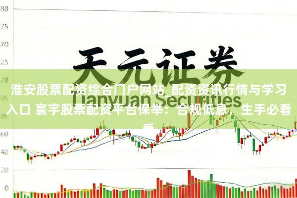淮安股票配资综合门户网站_配资资讯行情与学习入口 寰宇股票配资平台保举：合规低息，生手必看