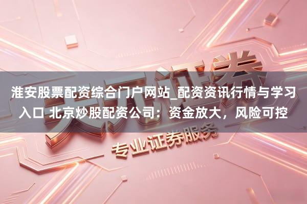 淮安股票配资综合门户网站_配资资讯行情与学习入口 北京炒股配资公司：资金放大，风险可控