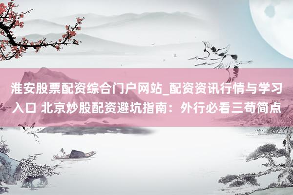 淮安股票配资综合门户网站_配资资讯行情与学习入口 北京炒股配资避坑指南：外行必看三苟简点