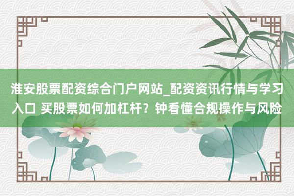 淮安股票配资综合门户网站_配资资讯行情与学习入口 买股票如何加杠杆？钟看懂合规操作与风险