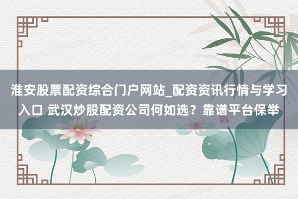 淮安股票配资综合门户网站_配资资讯行情与学习入口 武汉炒股配资公司何如选？靠谱平台保举