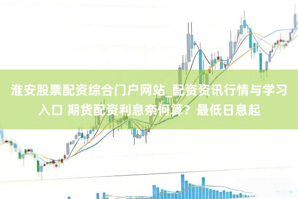 淮安股票配资综合门户网站_配资资讯行情与学习入口 期货配资利息奈何算?最低日息起