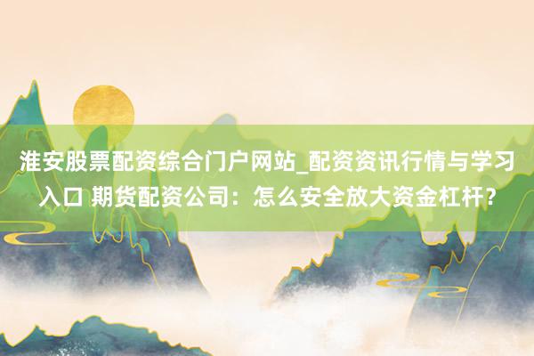 淮安股票配资综合门户网站_配资资讯行情与学习入口 期货配资公司：怎么安全放大资金杠杆？