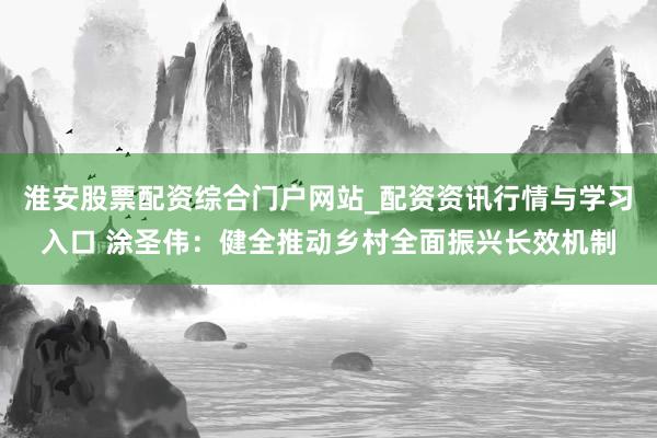淮安股票配资综合门户网站_配资资讯行情与学习入口 涂圣伟：健全推动乡村全面振兴长效机制