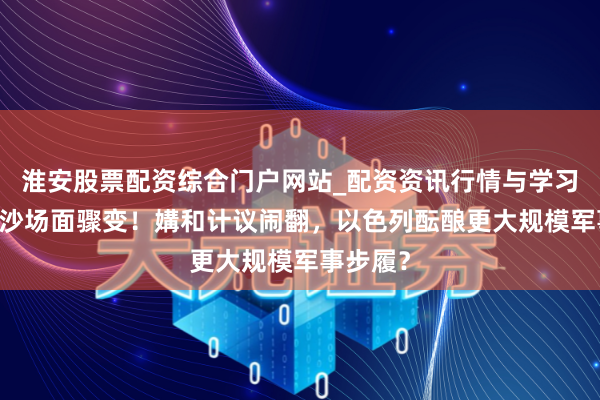 淮安股票配资综合门户网站_配资资讯行情与学习入口 加沙场面骤变！媾和计议闹翻，以色列酝酿更大规模军事步履？